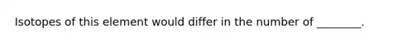 Isotopes of this element would differ in the number of ________.