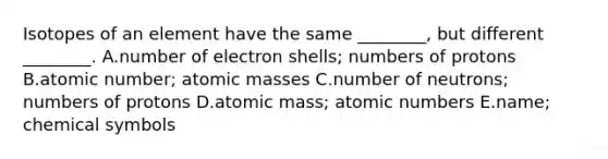 Isotopes of an element have the same ________, but different ________. A.number of electron shells; numbers of protons B.atomic number; atomic masses C.number of neutrons; numbers of protons D.atomic mass; atomic numbers E.name; chemical symbols