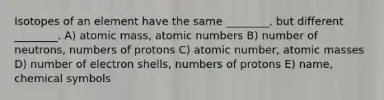 Isotopes of an element have the same ________, but different ________. A) atomic mass, atomic numbers B) number of neutrons, numbers of protons C) atomic number, atomic masses D) number of electron shells, numbers of protons E) name, chemical symbols