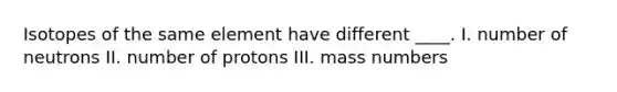 Isotopes of the same element have different ____. I. number of neutrons II. number of protons III. mass numbers