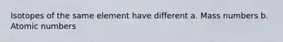 Isotopes of the same element have different a. Mass numbers b. Atomic numbers