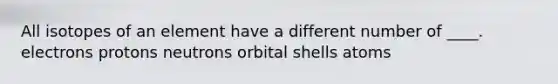 All isotopes of an element have a different number of ____. ​electrons ​protons ​neutrons ​orbital shells ​atoms