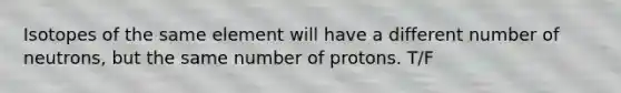 Isotopes of the same element will have a different number of neutrons, but the same number of protons. T/F