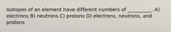 Isotopes of an element have different numbers of __________. A) electrons B) neutrons C) protons D) electrons, neutrons, and protons