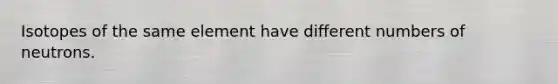 Isotopes of the same element have different numbers of neutrons.