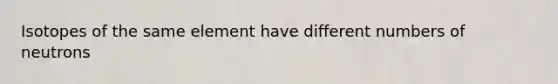 Isotopes of the same element have different numbers of neutrons