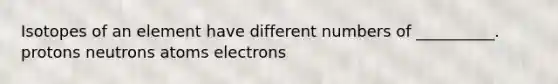 Isotopes of an element have different numbers of __________. protons neutrons atoms electrons