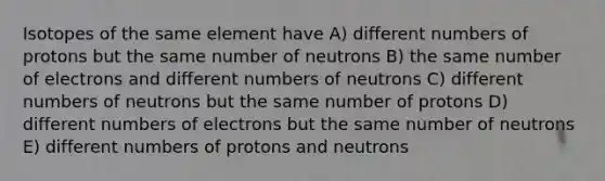 Isotopes of the same element have A) different numbers of protons but the same number of neutrons B) the same number of electrons and different numbers of neutrons C) different numbers of neutrons but the same number of protons D) different numbers of electrons but the same number of neutrons E) different numbers of protons and neutrons