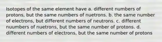 Isotopes of the same element have a. different numbers of protons, but the same numbers of nuetrons. b. the same number of electrons, but different numbers of neutrons. c. different nuumbers of nuetrons, but the same number of protons. d. different numbers of electrons, but the same number of protons