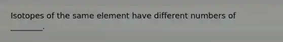 Isotopes of the same element have different numbers of ________.