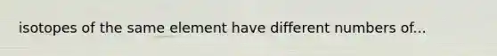isotopes of the same element have different numbers of...