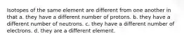 Isotopes of the same element are different from one another in that a. they have a different number of protons. b. they have a different number of neutrons. c. they have a different number of electrons. d. they are a different element.