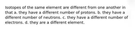 Isotopes of the same element are different from one another in that a. they have a different number of protons. b. they have a different number of neutrons. c. they have a different number of electrons. d. they are a different element.