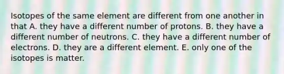 Isotopes of the same element are different from one another in that A. they have a different number of protons. B. they have a different number of neutrons. C. they have a different number of electrons. D. they are a different element. E. only one of the isotopes is matter.