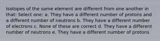 Isotopes of the same element are different from one another in that: Select one: a. They have a different number of protons and a different number of neutrons b. They have a different number of electrons c. None of these are correct d. They have a different number of neutrons e. They have a different number of protons