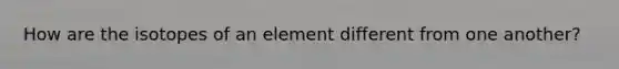 How are the isotopes of an element different from one another?