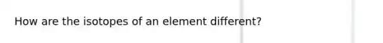 How are the isotopes of an element different?