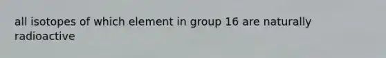 all isotopes of which element in group 16 are naturally radioactive