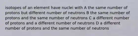 isotopes of an element have nuclei with A the same number of protons but different number of neutrons B the same number of protons and the same number of neutrons C a different number of protons and a different number of neutrons D a different number of protons and the same number of neutrons