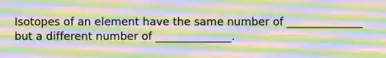 Isotopes of an element have the same number of ______________ but a different number of ______________.