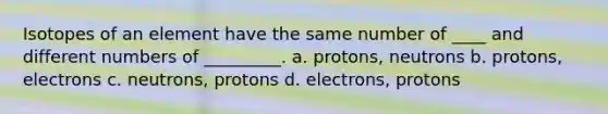 Isotopes of an element have the same number of ____ and different numbers of _________. a. protons, neutrons b. protons, electrons c. neutrons, protons d. electrons, protons