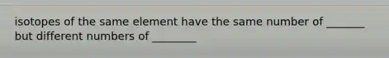 isotopes of the same element have the same number of _______ but different numbers of ________