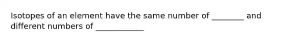 Isotopes of an element have the same number of ________ and different numbers of ____________