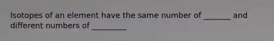 Isotopes of an element have the same number of _______ and different numbers of _________