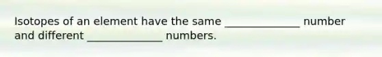 Isotopes of an element have the same ______________ number and different ______________ numbers.