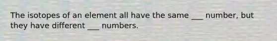 The isotopes of an element all have the same ___ number, but they have different ___ numbers.