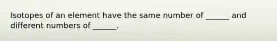 Isotopes of an element have the same number of ______ and different numbers of ______.