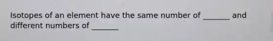 Isotopes of an element have the same number of _______ and different numbers of _______