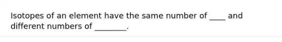 Isotopes of an element have the same number of ____ and different numbers of ________.