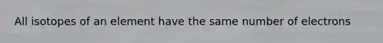 All isotopes of an element have the same number of electrons