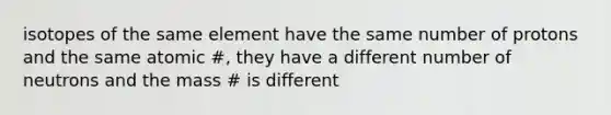 isotopes of the same element have the same number of protons and the same atomic #, they have a different number of neutrons and the mass # is different