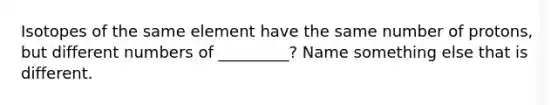 Isotopes of the same element have the same number of protons, but different numbers of _________? Name something else that is different.