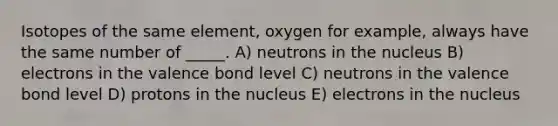 Isotopes of the same element, oxygen for example, always have the same number of _____. A) neutrons in the nucleus B) electrons in the valence bond level C) neutrons in the valence bond level D) protons in the nucleus E) electrons in the nucleus