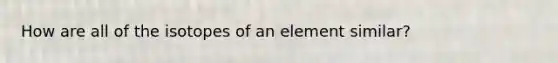 How are all of the isotopes of an element similar?