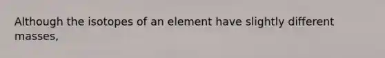 Although the isotopes of an element have slightly different masses,