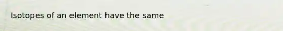 Isotopes of an element have the same