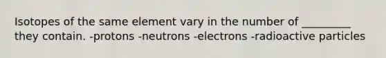 Isotopes of the same element vary in the number of _________ they contain. -protons -neutrons -electrons -radioactive particles