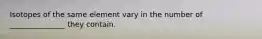 Isotopes of the same element vary in the number of _______________ they contain.