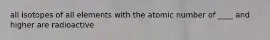 all isotopes of all elements with the atomic number of ____ and higher are radioactive