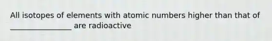 All isotopes of elements with atomic numbers higher than that of ________________ are radioactive