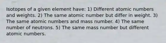 Isotopes of a given element have: 1) Different atomic numbers and weights. 2) The same atomic number but differ in weight. 3) The same atomic numbers and mass number. 4) The same number of neutrons. 5) The same mass number but different atomic numbers.