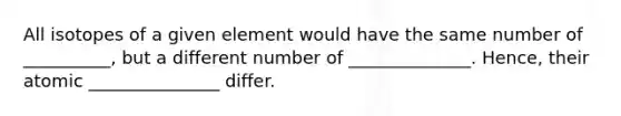 All isotopes of a given element would have the same number of __________, but a different number of ______________. Hence, their atomic _______________ differ.