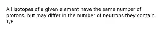 All isotopes of a given element have the same number of protons, but may differ in the number of neutrons they contain. T/F