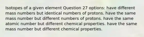 Isotopes of a given element Question 27 options: have different mass numbers but identical numbers of protons. have the same mass number but different numbers of protons. have the same atomic number but different chemical properties. have the same mass number but different chemical properties.