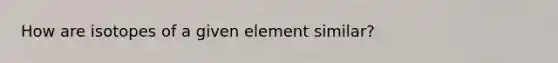 How are isotopes of a given element similar?