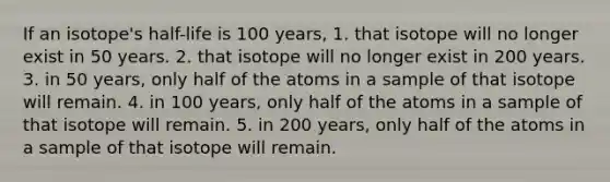 If an isotope's half-life is 100 years, 1. that isotope will no longer exist in 50 years. 2. that isotope will no longer exist in 200 years. 3. in 50 years, only half of the atoms in a sample of that isotope will remain. 4. in 100 years, only half of the atoms in a sample of that isotope will remain. 5. in 200 years, only half of the atoms in a sample of that isotope will remain.